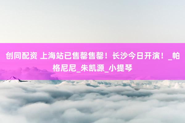 创同配资 上海站已售罄售罄！长沙今日开演！_帕格尼尼_朱凯源_小提琴