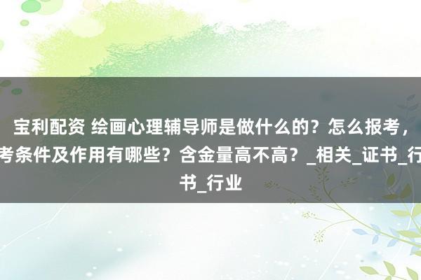 宝利配资 绘画心理辅导师是做什么的？怎么报考，报考条件及作用有哪些？含金量高不高？_相关_证书_行业