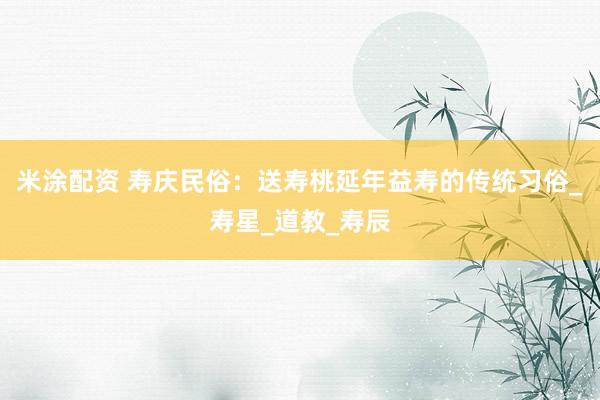 米涂配资 寿庆民俗：送寿桃延年益寿的传统习俗_寿星_道教_寿辰