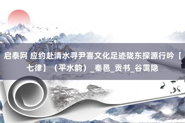 启泰网 应约赴清水寻尹喜文化足迹陇东探源行吟【七律】（平水韵）_秦邑_贡书_谷霭隐