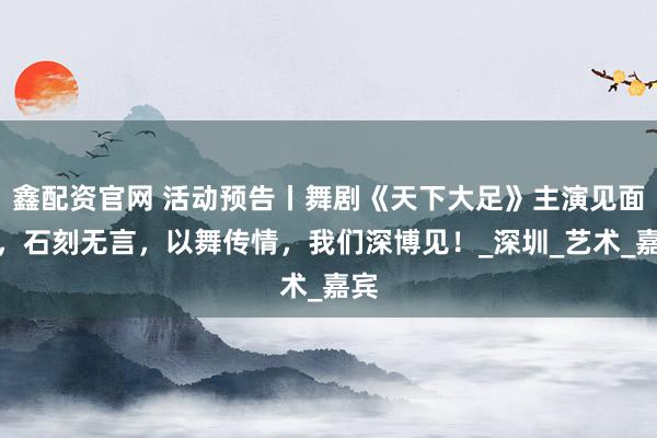 鑫配资官网 活动预告丨舞剧《天下大足》主演见面会，石刻无言，以舞传情，我们深博见！_深圳_艺术_嘉宾