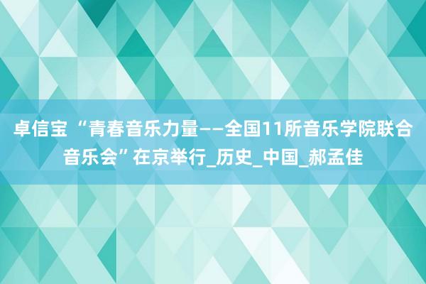 卓信宝 “青春音乐力量——全国11所音乐学院联合音乐会”在京举行_历史_中国_郝孟佳