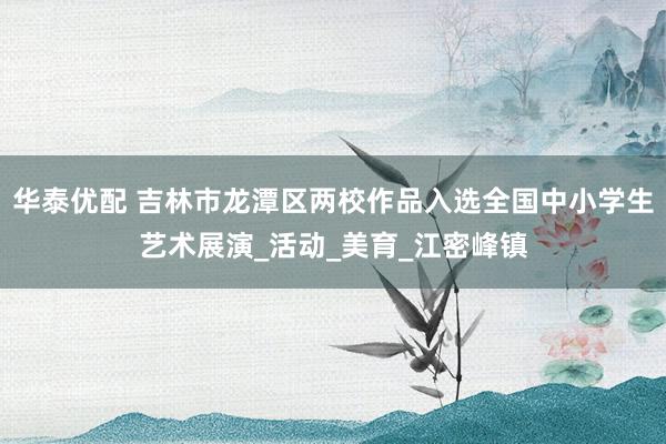 华泰优配 吉林市龙潭区两校作品入选全国中小学生艺术展演_活动_美育_江密峰镇