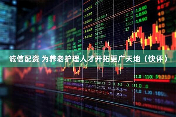 诚信配资 为养老护理人才开拓更广天地（快评）