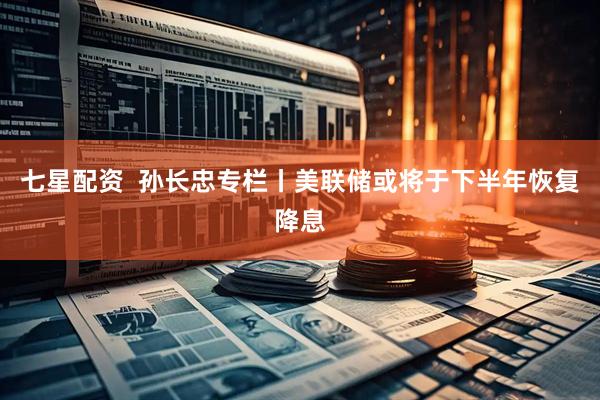 七星配资  孙长忠专栏丨美联储或将于下半年恢复降息