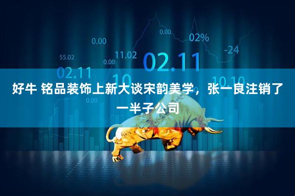 好牛 铭品装饰上新大谈宋韵美学，张一良注销了一半子公司