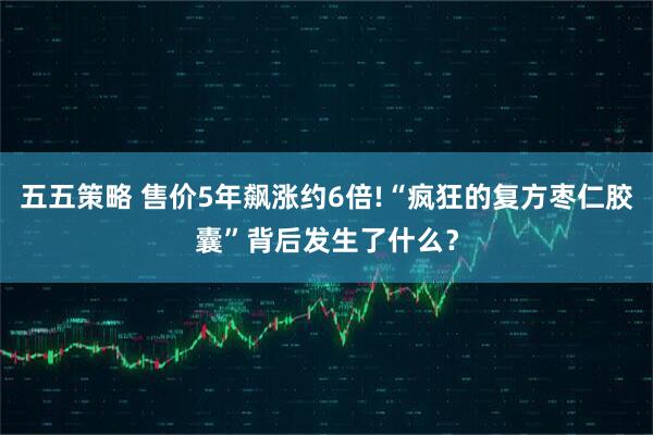 五五策略 售价5年飙涨约6倍!“疯狂的复方枣仁胶囊”背后发生了什么？