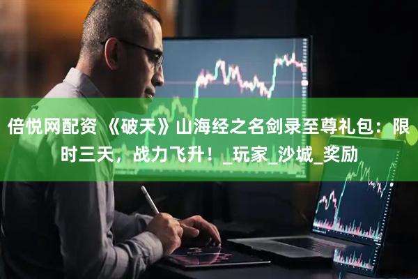 倍悦网配资 《破天》山海经之名剑录至尊礼包：限时三天，战力飞升！_玩家_沙城_奖励