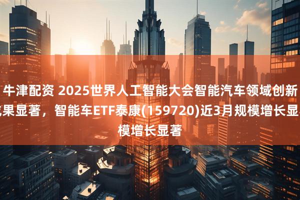 牛津配资 2025世界人工智能大会智能汽车领域创新成果显著，智能车ETF泰康(159720)近3月规模增长显著