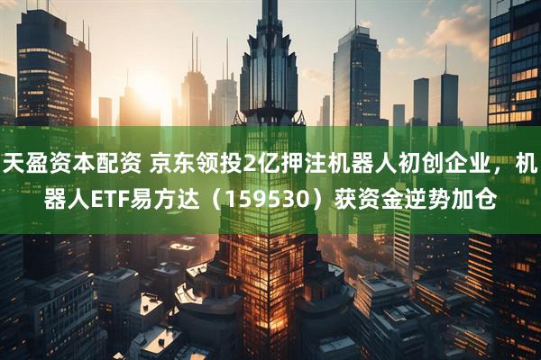 天盈资本配资 京东领投2亿押注机器人初创企业，机器人ETF易方达（159530）获资金逆势加仓