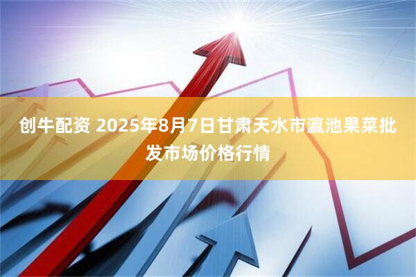 创牛配资 2025年8月7日甘肃天水市瀛池果菜批发市场价格行情