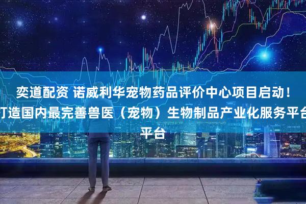 奕道配资 诺威利华宠物药品评价中心项目启动！打造国内最完善兽医（宠物）生物制品产业化服务平台