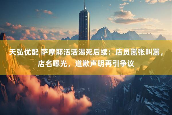 天弘优配 萨摩耶活活渴死后续：店员嚣张叫嚣，店名曝光，道歉声明再引争议