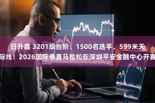 日升鑫 3201级台阶、1500名选手、599米天际线！2026国际垂直马拉松在深圳平安金融中心开赛