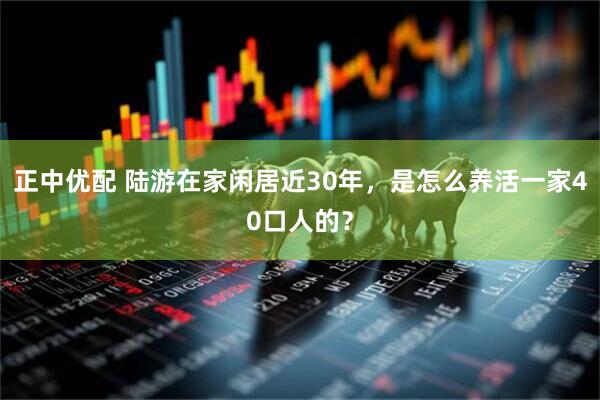 正中优配 陆游在家闲居近30年，是怎么养活一家40口人的？
